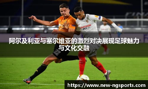 阿尔及利亚与塞尔维亚的激烈对决展现足球魅力与文化交融